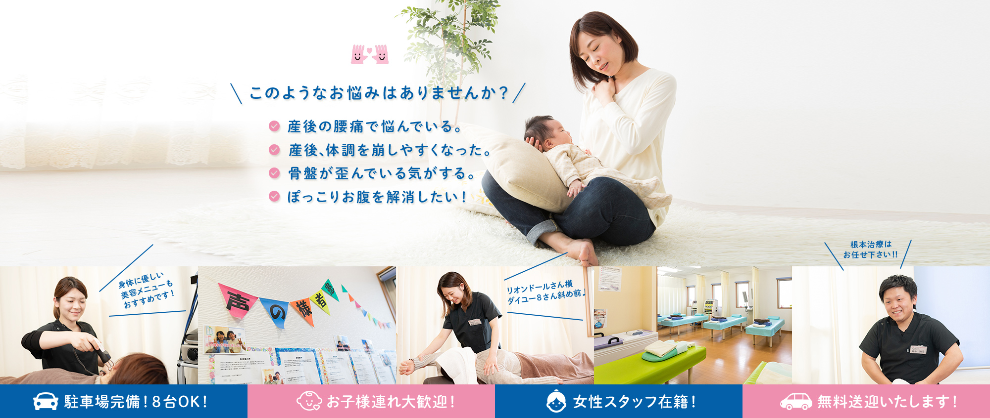 このようなお悩みはありませんか?産後の腰痛で悩んでいる。産後、体調を崩しやすくなった。骨盤が歪んでいる気がする。ぽっこりお腹を解消したい!